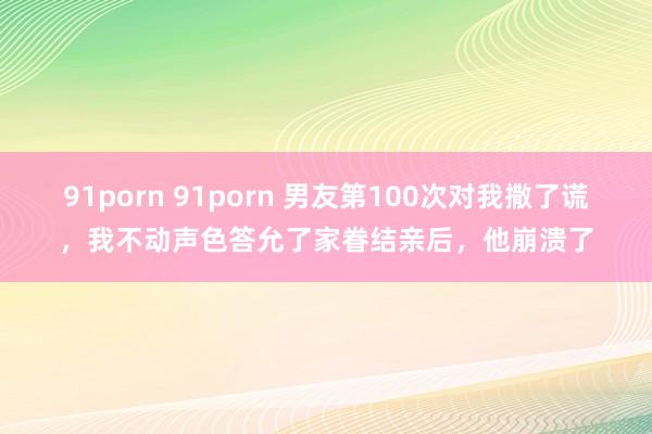 91porn 91porn 男友第100次对我撒了谎，我不动声色答允了家眷结亲后，他崩溃了