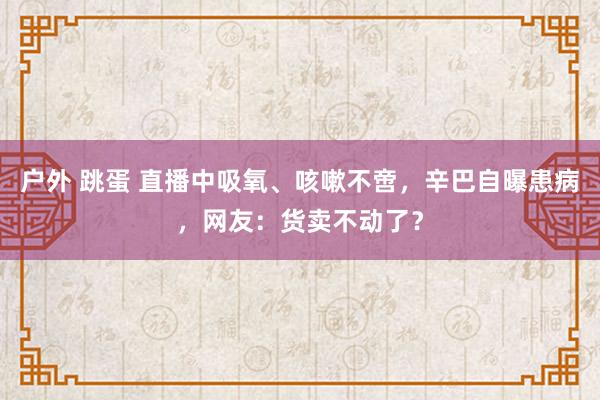 户外 跳蛋 直播中吸氧、咳嗽不啻，辛巴自曝患病，网友：货卖不动了？