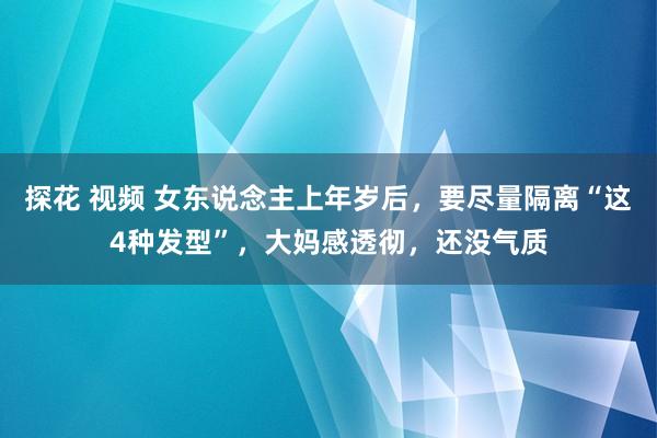 探花 视频 女东说念主上年岁后，要尽量隔离“这4种发型”，大妈感透彻，还没气质