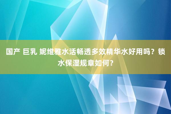 国产 巨乳 妮维雅水活畅透多效精华水好用吗？锁水保湿规章如何？