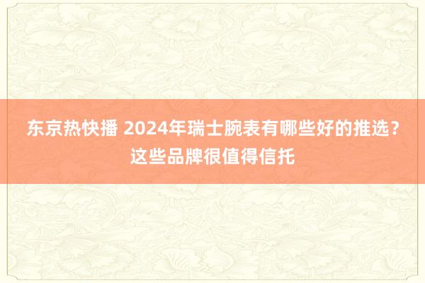 东京热快播 2024年瑞士腕表有哪些好的推选？这些品牌很值得信托