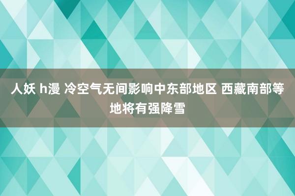 人妖 h漫 冷空气无间影响中东部地区 西藏南部等地将有强降雪