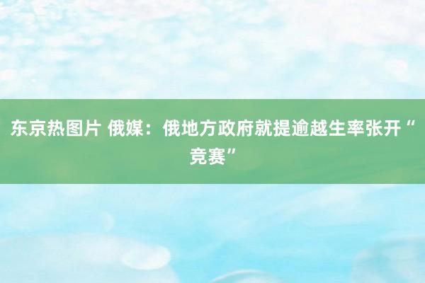 东京热图片 俄媒：俄地方政府就提逾越生率张开“竞赛”