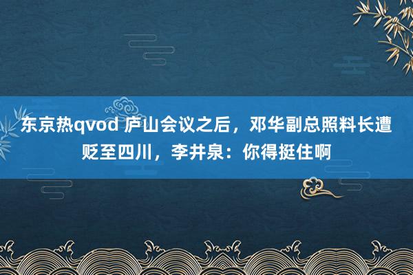 东京热qvod 庐山会议之后，邓华副总照料长遭贬至四川，李井泉：你得挺住啊