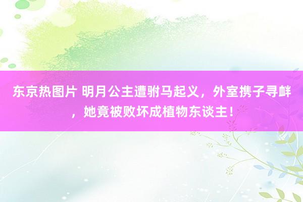 东京热图片 明月公主遭驸马起义，外室携子寻衅，她竟被败坏成植物东谈主！