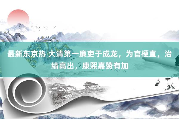 最新东京热 大清第一廉吏于成龙，为官梗直，治绩高出，康熙嘉赞有加