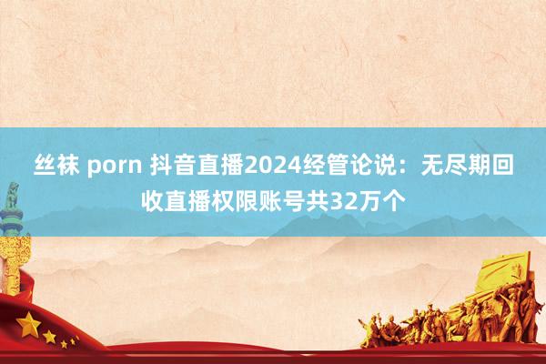 丝袜 porn 抖音直播2024经管论说：无尽期回收直播权限账号共32万个