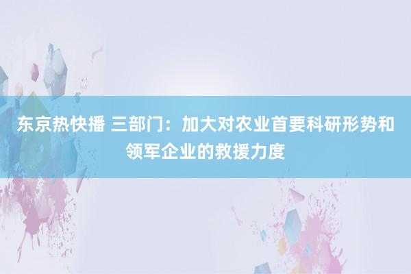 东京热快播 三部门：加大对农业首要科研形势和领军企业的救援力度