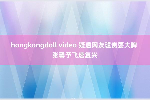 hongkongdoll video 疑遭网友谴责耍大牌 张馨予飞速复兴