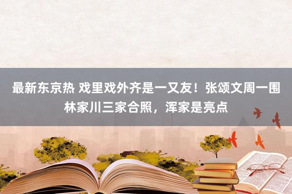 最新东京热 戏里戏外齐是一又友！张颂文周一围林家川三家合照，浑家是亮点