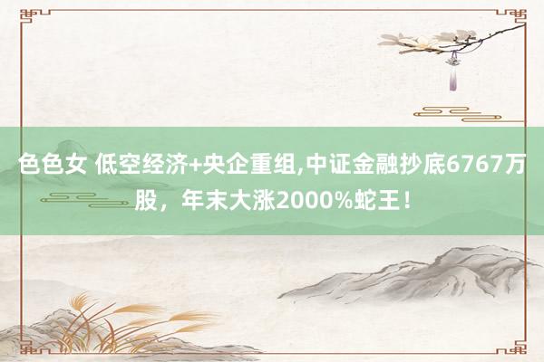 色色女 低空经济+央企重组，中证金融抄底6767万股，年末大涨2000%蛇王！