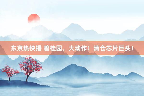 东京热快播 碧桂园，大动作！清仓芯片巨头！