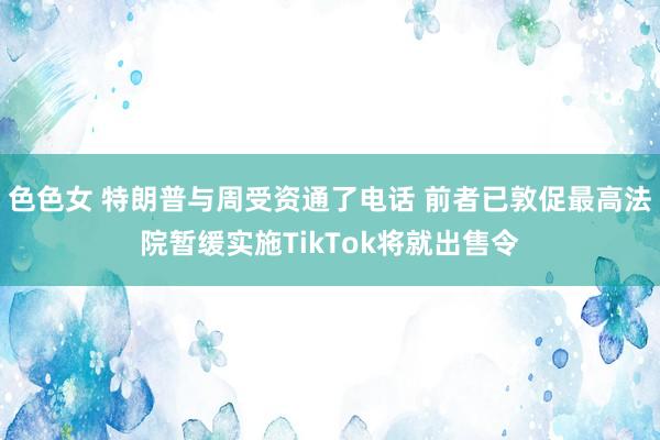 色色女 特朗普与周受资通了电话 前者已敦促最高法院暂缓实施TikTok将就出售令