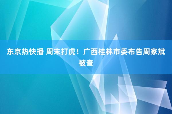 东京热快播 周末打虎！广西桂林市委布告周家斌被查