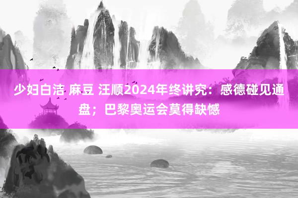 少妇白洁 麻豆 汪顺2024年终讲究：感德碰见通盘；巴黎奥运会莫得缺憾