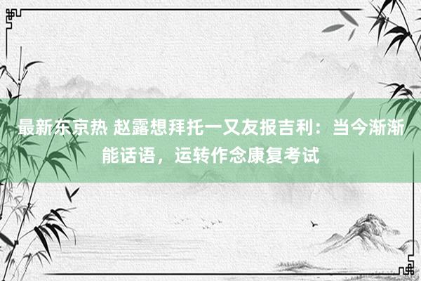 最新东京热 赵露想拜托一又友报吉利：当今渐渐能话语，运转作念康复考试