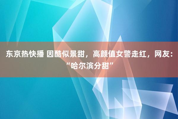 东京热快播 因酷似景甜，高颜值女警走红，网友：“哈尔滨分甜”