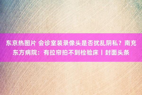 东京热图片 会诊室装录像头是否扰乱阴私？南充东方病院：有拉帘拍不到检验床丨封面头条