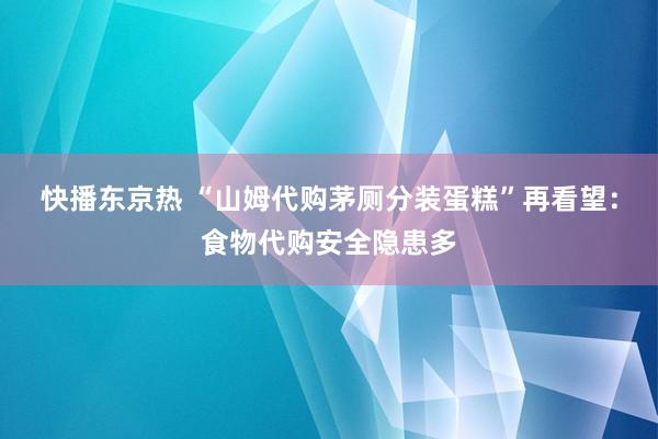 快播东京热 “山姆代购茅厕分装蛋糕”再看望：食物代购安全隐患多