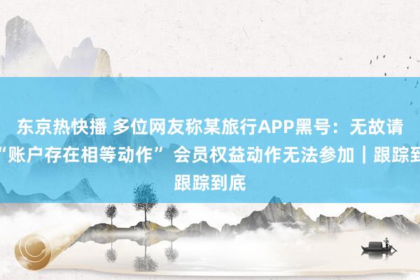 东京热快播 多位网友称某旅行APP黑号：无故请示“账户存在相等动作” 会员权益动作无法参加｜跟踪到底