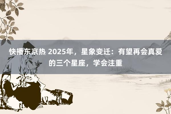 快播东京热 2025年，星象变迁：有望再会真爱的三个星座，学会注重