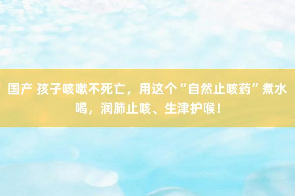 国产 孩子咳嗽不死亡，用这个“自然止咳药”煮水喝，润肺止咳、生津护喉！