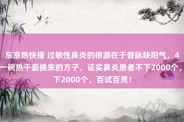 东京热快播 过敏性鼻炎的根源在于督脉缺阳气，45年前我用一碗热干面换来的方子，证实鼻炎患者不下2000个，百试百灵！