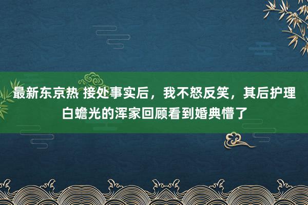 最新东京热 接处事实后，我不怒反笑，其后护理白蟾光的浑家回顾看到婚典懵了