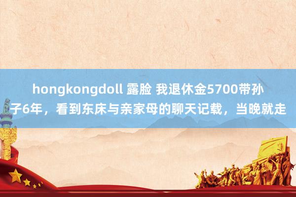 hongkongdoll 露脸 我退休金5700带孙子6年，看到东床与亲家母的聊天记载，当晚就走