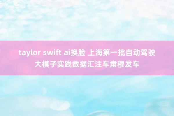 taylor swift ai换脸 上海第一批自动驾驶大模子实践数据汇注车肃穆发车