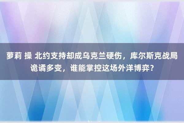 萝莉 操 北约支持却成乌克兰硬伤，库尔斯克战局诡谲多变，谁能掌控这场外洋博弈？