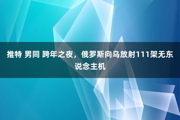 推特 男同 跨年之夜，俄罗斯向乌放射111架无东说念主机