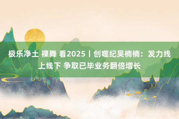 极乐净土 裸舞 看2025丨创噬纪吴楠楠：发力线上线下 争取已毕业务翻倍增长