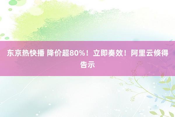 东京热快播 降价超80%！立即奏效！阿里云倏得告示