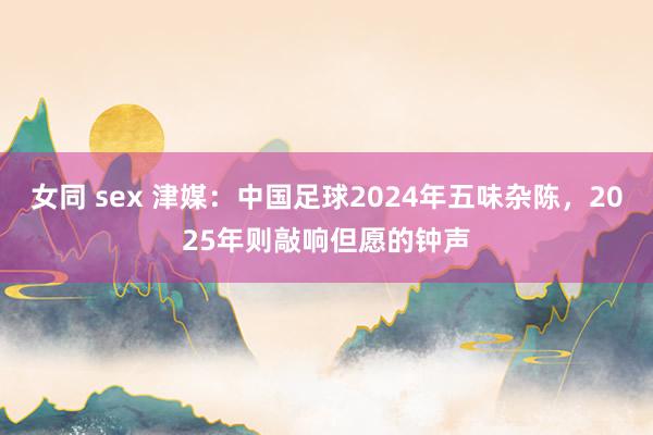 女同 sex 津媒：中国足球2024年五味杂陈，2025年则敲响但愿的钟声