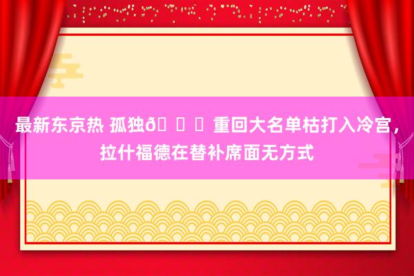 最新东京热 孤独😑重回大名单枯打入冷宫，拉什福德在替补席面无方式