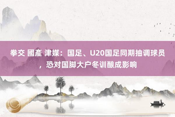 拳交 國產 津媒：国足、U20国足同期抽调球员，恐对国脚大户冬训酿成影响