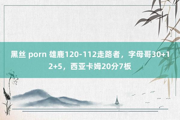 黑丝 porn 雄鹿120-112走路者，字母哥30+12+5，西亚卡姆20分7板