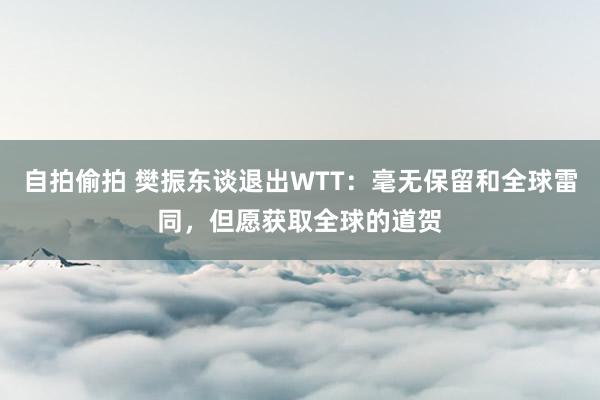 自拍偷拍 樊振东谈退出WTT：毫无保留和全球雷同，但愿获取全球的道贺