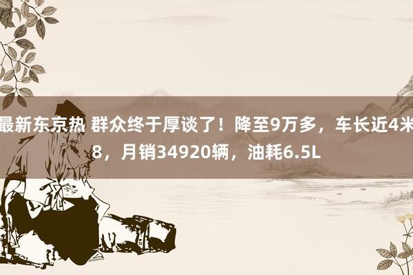 最新东京热 群众终于厚谈了！降至9万多，车长近4米8，月销34920辆，油耗6.5L