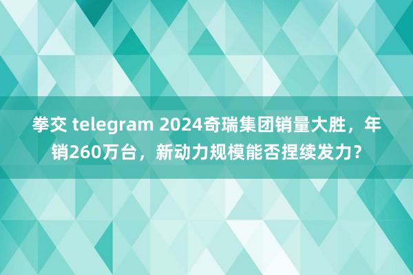 拳交 telegram 2024奇瑞集团销量大胜，年销260万台，新动力规模能否捏续发力？