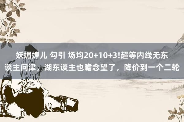 妖媚婷儿 勾引 场均20+10+3!超等内线无东谈主问津，湖东谈主也瞻念望了，降价到一个二轮