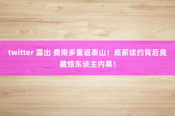 twitter 露出 费南多重返泰山！底薪续约背后竟藏惊东谈主内幕！