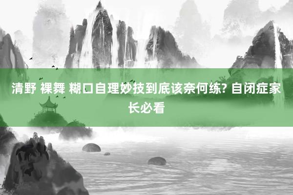 清野 裸舞 糊口自理妙技到底该奈何练? 自闭症家长必看