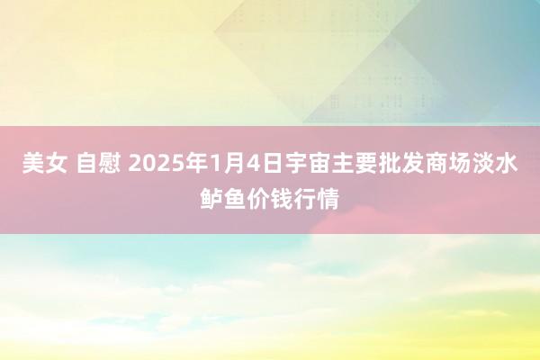 美女 自慰 2025年1月4日宇宙主要批发商场淡水鲈鱼价钱行情