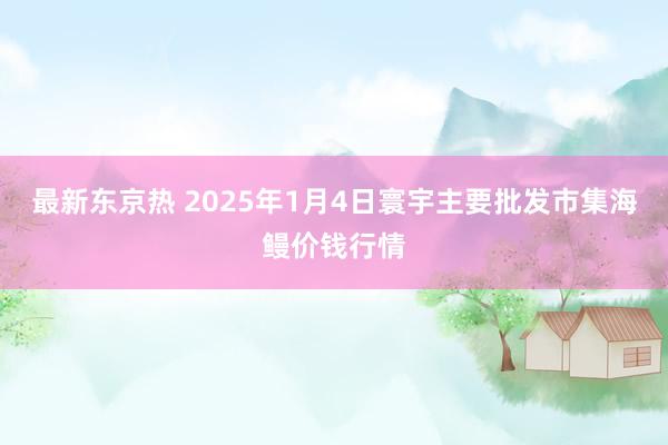 最新东京热 2025年1月4日寰宇主要批发市集海鳗价钱行情