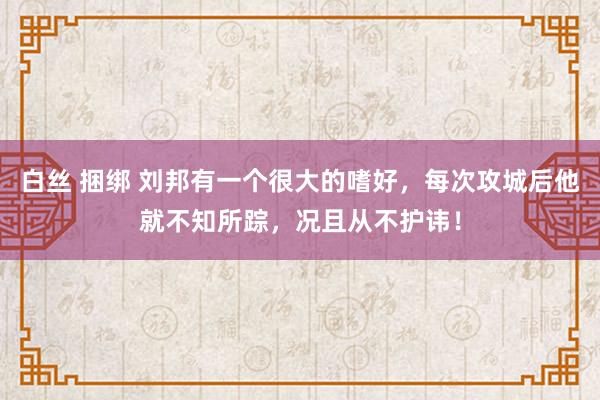 白丝 捆绑 刘邦有一个很大的嗜好，每次攻城后他就不知所踪，况且从不护讳！