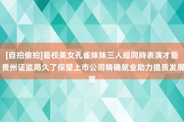 [自拍偷拍]藝校美女孔雀妹妹三人組同時表演才藝 贵州证监局久了探望上市公司精确就业助力提质发展