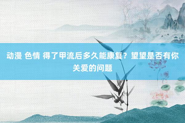 动漫 色情 得了甲流后多久能康复？望望是否有你关爱的问题