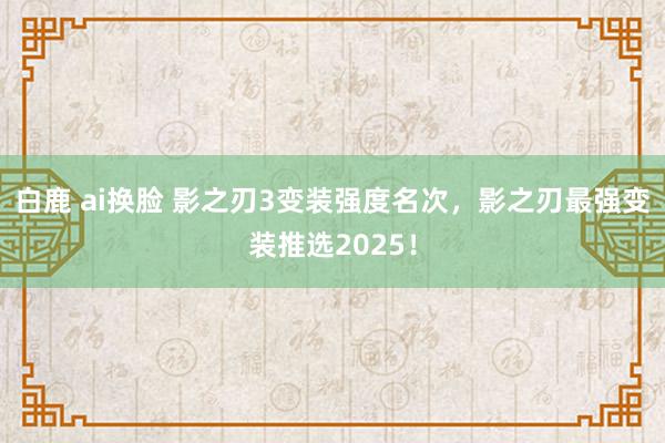 白鹿 ai换脸 影之刃3变装强度名次，影之刃最强变装推选2025！